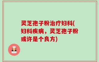 灵芝孢子粉治疗妇科(妇科疾病，灵芝孢子粉或许是个良方)