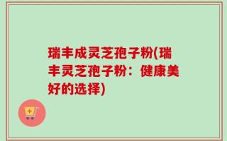 瑞丰成灵芝孢子粉(瑞丰灵芝孢子粉：健康美好的选择)