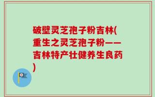 破壁灵芝孢子粉吉林(重生之灵芝孢子粉——吉林特产壮健养生良药)