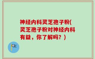 神经内科灵芝孢子粉(灵芝孢子粉对神经内科有益，你了解吗？)
