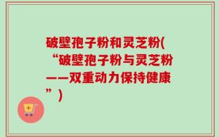 破壁孢子粉和灵芝粉(“破壁孢子粉与灵芝粉——双重动力保持健康”)