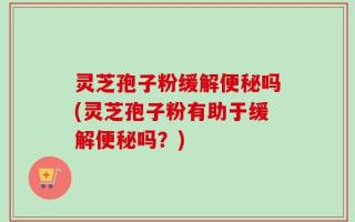 灵芝孢子粉缓解便秘吗(灵芝孢子粉有助于缓解便秘吗？)
