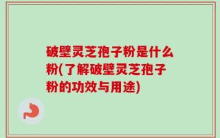 破壁灵芝孢子粉是什么粉(了解破壁灵芝孢子粉的功效与用途)