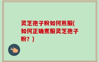 灵芝孢子粉如何煎服(如何正确煮服灵芝孢子粉？)