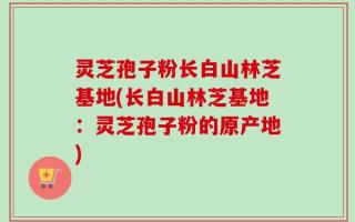 灵芝孢子粉长白山林芝基地(长白山林芝基地：灵芝孢子粉的原产地)