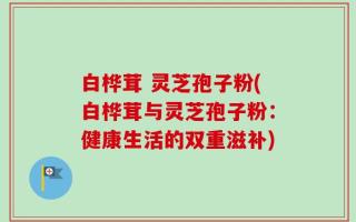 白桦茸 灵芝孢子粉(白桦茸与灵芝孢子粉：健康生活的双重滋补)