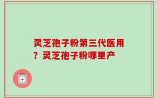 灵芝孢子粉第三代医用？灵芝孢子粉哪里产