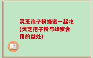 灵芝孢子粉蜂蜜一起吃(灵芝孢子粉与蜂蜜合用的益处)