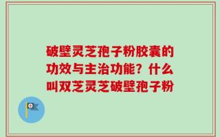 破壁灵芝孢子粉胶囊的功效与主治功能？什么叫双芝灵芝破壁孢子粉