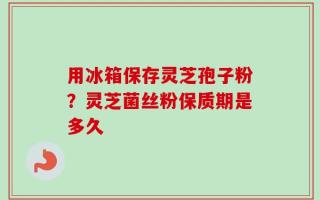 用冰箱保存灵芝孢子粉？灵芝菌丝粉保质期是多久