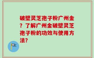 破壁灵芝孢子粉广州金？了解广州金破壁灵芝孢子粉的功效与使用方法？