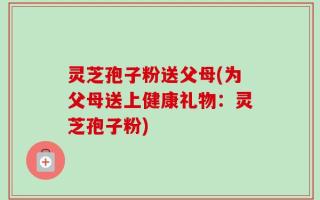 灵芝孢子粉送父母(为父母送上健康礼物：灵芝孢子粉)