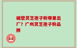 破壁灵芝孢子粉哪里出厂？广州灵芝孢子粉品牌