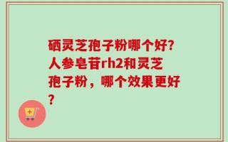硒灵芝孢子粉哪个好？人参皂苷rh2和灵芝孢子粉，哪个效果更好？