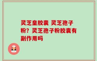 灵芝皇胶囊 灵芝孢子粉？灵芝孢子粉胶囊有副作用吗