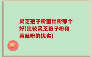 灵芝孢子粉菌丝粉那个好(比较灵芝孢子粉和菌丝粉的优劣)