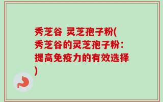 秀芝谷 灵芝孢子粉(秀芝谷的灵芝孢子粉：提高免疫力的有效选择)