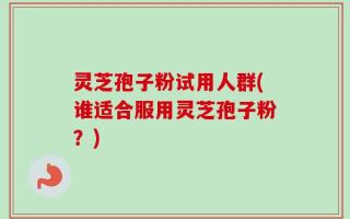 灵芝孢子粉试用人群(谁适合服用灵芝孢子粉？)