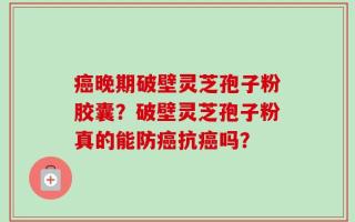 癌晚期破壁灵芝孢子粉胶囊？破壁灵芝孢子粉真的能防癌抗癌吗？