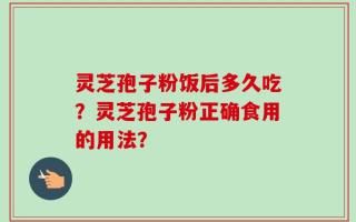 灵芝孢子粉饭后多久吃？灵芝孢子粉正确食用的用法？