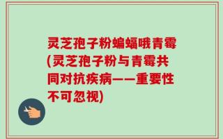 灵芝孢子粉蝙蝠哦青霉(灵芝孢子粉与青霉共同对抗疾病——重要性不可忽视)