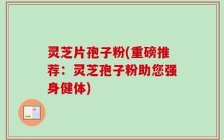 灵芝片孢子粉(重磅推荐：灵芝孢子粉助您强身健体)