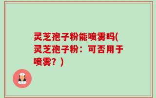 灵芝孢子粉能喷雾吗(灵芝孢子粉：可否用于喷雾？)