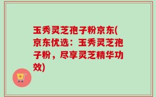 玉秀灵芝孢子粉京东(京东优选：玉秀灵芝孢子粉，尽享灵芝精华功效)