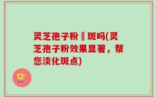 灵芝孢子粉袪斑吗(灵芝孢子粉效果显著，帮您淡化斑点)