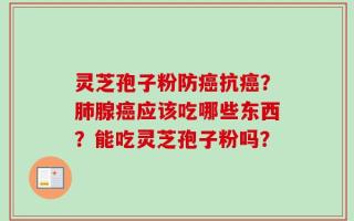 灵芝孢子粉防癌抗癌？肺腺癌应该吃哪些东西？能吃灵芝孢子粉吗？