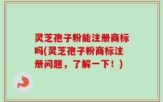 灵芝孢子粉能注册商标吗(灵芝孢子粉商标注册问题，了解一下！)