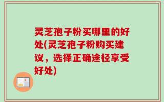 灵芝孢子粉买哪里的好处(灵芝孢子粉购买建议，选择正确途径享受好处)