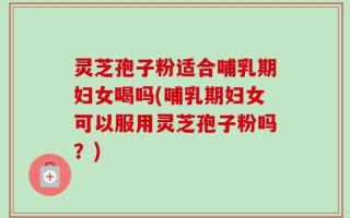 灵芝孢子粉适合哺乳期妇女喝吗(哺乳期妇女可以服用灵芝孢子粉吗？)