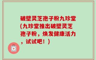 破壁灵芝孢子粉九珍堂(九珍堂推出破壁灵芝孢子粉，焕发健康活力，试试吧！)