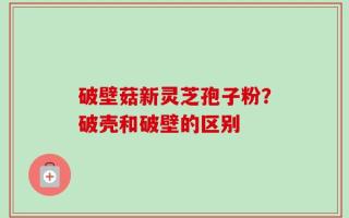 破壁菇新灵芝孢子粉？破壳和破壁的区别