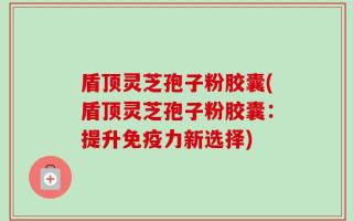 盾顶灵芝孢子粉胶囊(盾顶灵芝孢子粉胶囊：提升免疫力新选择)