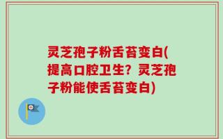 灵芝孢子粉舌苔变白(提高口腔卫生？灵芝孢子粉能使舌苔变白)