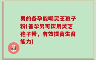 男的备孕能喝灵芝孢子粉(备孕男可饮用灵芝孢子粉，有效提高生育能力)