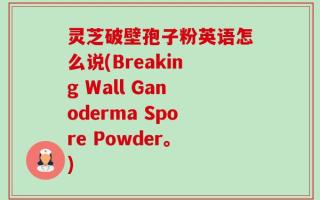 灵芝破壁孢子粉英语怎么说(Breaking Wall Ganoderma Spore Powder。)