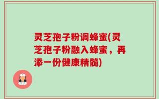 灵芝孢子粉调蜂蜜(灵芝孢子粉融入蜂蜜，再添一份健康精髓)