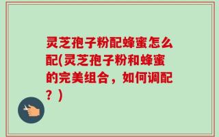灵芝孢子粉配蜂蜜怎么配(灵芝孢子粉和蜂蜜的完美组合，如何调配？)