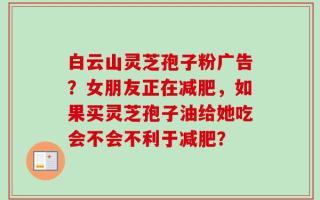 白云山灵芝孢子粉广告？女朋友正在减肥，如果买灵芝孢子油给她吃会不会不利于减肥？