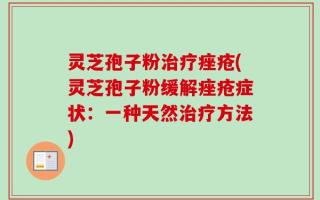 灵芝孢子粉治疗痤疮(灵芝孢子粉缓解痤疮症状：一种天然治疗方法)