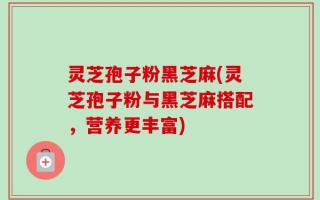 灵芝孢子粉黑芝麻(灵芝孢子粉与黑芝麻搭配，营养更丰富)