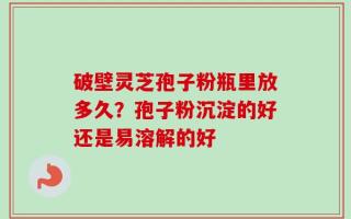 破壁灵芝孢子粉瓶里放多久？孢子粉沉淀的好还是易溶解的好