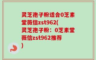 灵芝孢子粉适合0芝素堂薇信zst962(灵芝孢子粉：0芝素堂薇信zst962推荐)