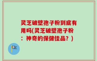 灵芝破壁孢子粉到底有用吗(灵芝破壁孢子粉：神奇的保健佳品？)