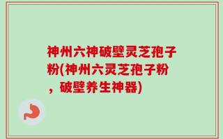 神州六神破壁灵芝孢子粉(神州六灵芝孢子粉，破壁养生神器)