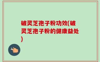破灵芝孢子粉功效(破灵芝孢子粉的健康益处)