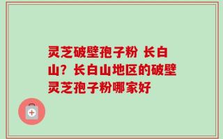 灵芝破壁孢子粉 长白山？长白山地区的破壁灵芝孢子粉哪家好